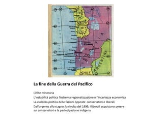 La fine della Guerra del Pacifico
L’élite mineraria
L’instabilità politica l’estrema regionalizzazione e l’incertezza economica
La violenza politica delle fazioni opposte: conservatori e liberali
Dall’argento allo stagno: la rivolta del 1899, i liberali acquistano potere
sui conservatori e la partecipazione indigena
 