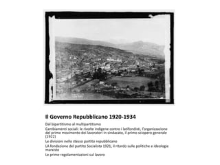 Il Governo Repubblicano 1920-1934
Dal bipartitismo al multipartitismo
Cambiamenti sociali: le rivolte indigene contro i latifondisti, l’organizzazione
del primo movimento dei lavoratori in sindacato, il primo sciopero generale
(1922)
Le divisioni nello stesso partito repubblicano
LA fondazione del partito Socialista 1921, il ritardo sulle politiche e ideologie
marxiste
Le prime regolamentazioni sul lavoro
 