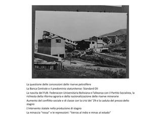 La questione delle concessioni delle riserve petrolifere
La Banca Centrale e il predominio statunitense: Standard Oil
La nascita del FUB: Federacion Universitaria Boliviana e l’alleanza con il Partito Socialista, la
richiesta della riforma agraria e della nazionalizzazione delle riserve minerarie
Aumento del conflitto sociale e di classe con la crisi del ’29 e la caduta del prezzo dello
stagno
L’intervento statale nella produzione di stagno
La minaccia “rossa” e le repressioni: “tierras al indio e minas al estado”
 