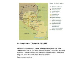 La Guerra del Chaco 1932-1935
La forzatura di Salamanca (Daniel Domingo Salamanca Urey 1931-
1934)verso la guerra: lo schema di espansione nel Chaco dalla posizione
difensiva a quella offensiva fino alla dichiarazione di guerra al Paraguay
La guerra tra la Standard Oil e la Royal Dutch Shell
La presenza argentina
 