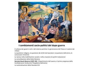 I cambiamenti socio-politici del dopo guerra
Il collasso dei governi civili e del sistema partitico: la generazione del Chaco e il potere dei
militari
La questione indigena, la questione dei diritti dei lavoratori, la questione della terra, le
concessioni minerarie
La ripresa nella mobilitazione sociale e nella creazione di partiti rivoluzionari
La consolidazione dello Stato-Nazione
Germán Busch Becerra (1937-39): Il Dipartimento del Lavoro e il primo congresso della
Confederacion Sindical de Trbajadores Bolivianos
La nazionalizazione della Standard Oil
 