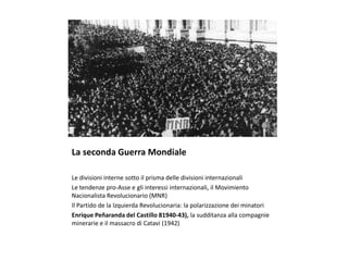 La seconda Guerra Mondiale
Le divisioni interne sotto il prisma delle divisioni internazionali
Le tendenze pro-Asse e gli interessi internazionali, il Movimiento
Nacionalista Revolucionario (MNR)
Il Partido de la Izquierda Revolucionaria: la polarizzazione dei minatori
Enrique Peñaranda del Castillo 81940-43), la sudditanza alla compagnie
minerarie e il massacro di Catavi (1942)
 