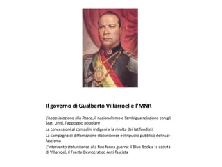 Il governo di Gualberto Villarroel e l’MNR
L’opposisiozione alla Rosca, il nazionalismo e l’ambigua relazione con gli
Stati Uniti, l’appoggio popolare
Le concessioni ai contadini indigeni e la rivolta dei latifondisti
La campagna di diffamazione statunitense e il ripudio pubblico del nazi-
fascismo
L’intervento statunitense alla fine fenna guerra: il Blue Book e la caduta
di Villarroel, il Frente Democratico Anti-fascista
 