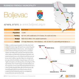 Location East Serbia
Population 12,865
Territory 827 km²; 46% arable land, 51% forests, 3% roads and other
Budget RSD 423.6 million; 10% capital investments
Contact 24 Kralja Aleksandra, 19370 Boljevac, +381 30 463 412, kabinet@opstinaboljevac.rs
E 75 E 75
E 70
E 75
E 70
BUSINESS FRIENDLY MUNICIPALITY
B
Boljevac
www.boljevac.org.rs43o
49’N, 21o
57’E
E 75 E 75
E 70
E 75
E 70
PROXIMITY TO NEAREST
BORDER CROSSINGS
Bulgaria	 50 km
Romania	 145 km
Boljevac is a small, picturesque municipality in East Serbia, almost entirely
surrounded by mountain ranges. Rich natural resources represent the greatest
opportunity for the development of local economy – forests and significant
amount of technical and heating wood, springs and rivers as potential for
irrigation, water bottling and the construction of mini hydro-power plants,
climate conditions and arable land for the development of agriculture, wind
potential and mineral resources such as Dolomite, clay, decorative stones and
precious metals. In addition to agriculture, Boljevac has a developed metal
processing, textile and wood industry, mining and energy, as well as tourism.
Together with companies such as Bioenergy Point, coal mine Bogovina, FPM
Agromehanika, Unimer-nemetali, Euroaqua, the potentials of Boljevac were
also recognized by a German investor BTR producing industrial charcoal. As
a business friendly municipality, Boljevac offers all interested investors infra-
structurally equiped industrial zones and special incentives such as the
exemption from land development fee, property tax and signage fee for
two years if the investor creates more than 10 jobs.
BOLJEVAC
BELGRADE (210 km)
VIENNA (820 km)
ISTANBUL
(760 km)
SOFIA (200 km)
THESSALONIKI (520 km)
BUDAPEST (580 km)
2014 © National Alliance for Local Economic Development
 