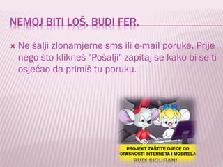 NEMOJ BITI LOŠ, BUDI FER.


Ne šalji zlonamjerne sms ili e-mail poruke. Prije
nego što klikneš "Pošalji" zapitaj se kako bi se ti
osjećao da primiš tu poruku.

 