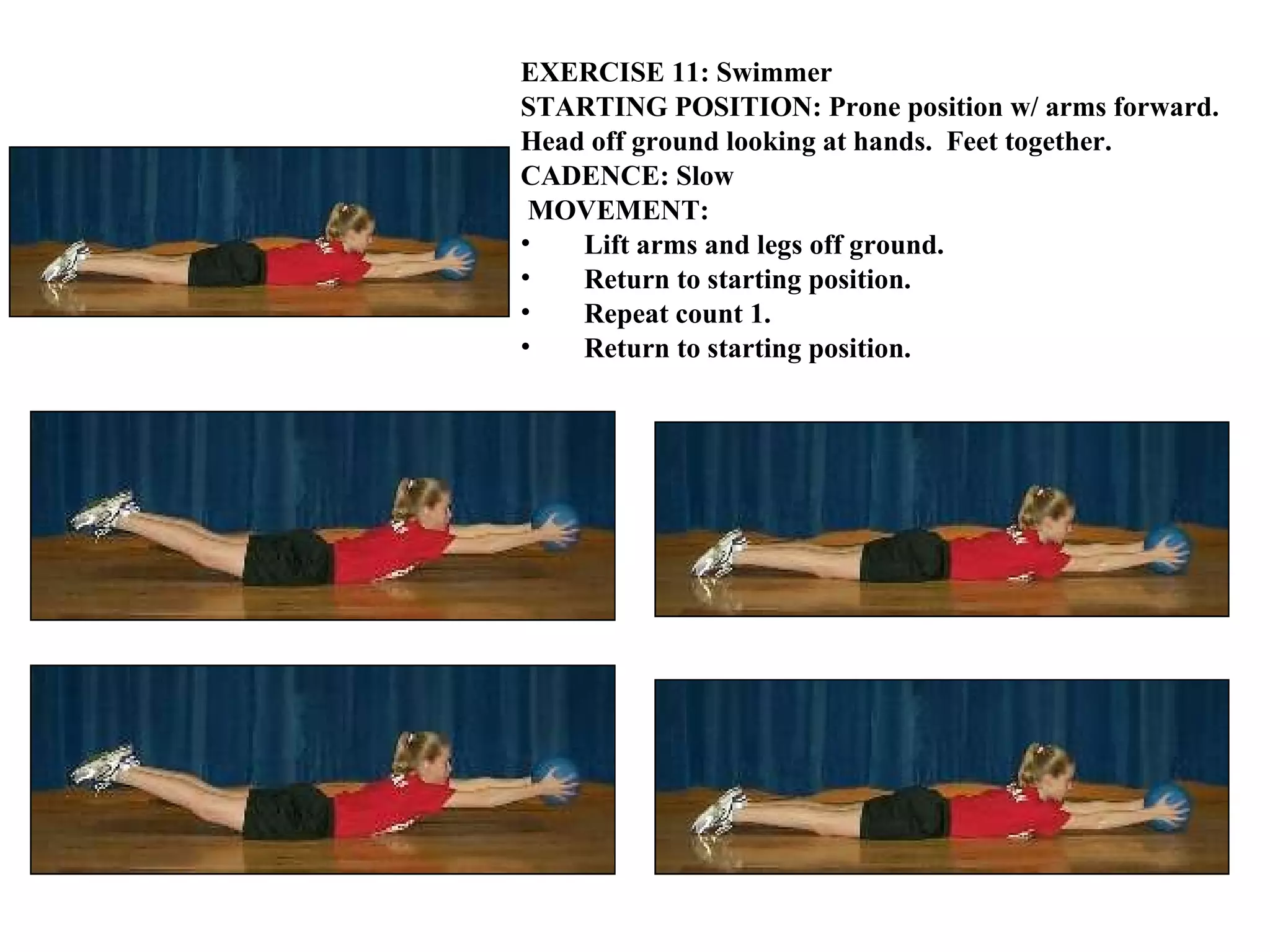 EXERCISE 11: Swimmer STARTING POSITION: Prone position w/ arms forward.  Head off ground looking at hands.  Feet together. CADENCE: Slow MOVEMENT: Lift arms and legs off ground. Return to starting position. Repeat count 1.  Return to starting position.   