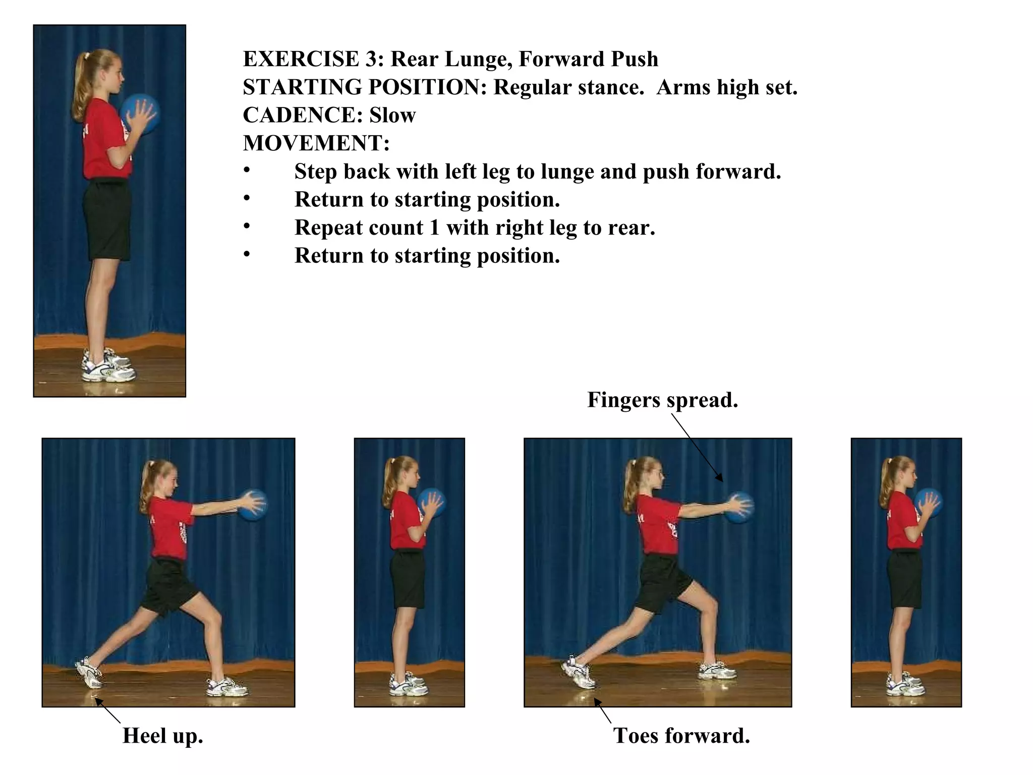 EXERCISE 3: Rear Lunge, Forward Push STARTING POSITION: Regular stance.  Arms high set. CADENCE: Slow  MOVEMENT: Step back with left leg to lunge and push forward. Return to starting position. Repeat count 1 with right leg to rear. Return to starting position.   Heel up.  Toes forward. Fingers spread. 