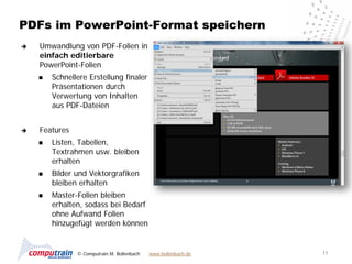 PDFs im PowerPoint-Format speichern
   Umwandlung von PDF-Folien in
    einfach editierbare
    PowerPoint-Folien
       Schnellere Erstellung finaler
        Präsentationen durch
        Verwertung von Inhalten
        aus PDF-Dateien


   Features
       Listen, Tabellen,
        Textrahmen usw. bleiben
        erhalten
       Bilder und Vektorgrafiken
        bleiben erhalten
       Master-Folien bleiben
        erhalten, sodass bei Bedarf
        ohne Aufwand Folien
        hinzugefügt werden können


               © Computrain M. Bollenbach   www.bollenbach.de   11
 