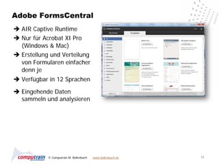 Adobe FormsCentral
 AIR Captive Runtime
 Nur für Acrobat XI Pro
  (Windows & Mac)
 Erstellung und Verteilung
  von Formularen einfacher
  denn je
 Verfügbar in 12 Sprachen

 Eingehende Daten
  sammeln und analysieren




            © Computrain M. Bollenbach   www.bollenbach.de   12
 
