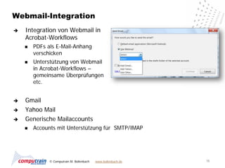 Webmail-Integration
   Integration von Webmail in
    Acrobat-Workflows
       PDFs als E-Mail-Anhang
        verschicken
       Unterstützung von Webmail
        in Acrobat-Workflows –
        gemeinsame Überprüfungen
        etc.


   Gmail
   Yahoo Mail
   Generische Mailaccounts
       Accounts mit Unterstützung für SMTP/IMAP




              © Computrain M. Bollenbach   www.bollenbach.de   15
 