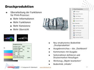 Druckproduktion
   Überarbeitung der Funktionen
    für Print-Prozesse:
       Mehr Informationen
       Mehr Funktionen
       Mehr Konsistenz
       Mehr Übersicht




                                                              Neu strukturiertes Bedienfeld
                                                               „Druckproduktion“
                                                              Ausgabevorschau – das „Dashboard“
                                                              Kommentare mit Ausgabe
                                                              Seitenrahmen definieren und
                                                               Druckermarken hinzufügen
                                                              Werkzeug „Objekt bearbeiten“
                                                              Bedienfeld „Inhalte“
              © Computrain M. Bollenbach   www.bollenbach.de                                   17
 