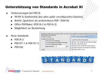 Unterstützung von Standards in Acrobat XI
   Verbesserungen bei PDF/A
       99,99 % Konformität (bei allen außer verschlüsselten Dateien)
       Befehl „Speichern als archivierbares PDF“ (PDF/A)
       Office PDFMaker (PDF/A-2 & PDF/A-3)
       Möglichkeit zur Bearbeitung


   Neue Standards
       PDF/A-3
       PDF/VT-1 & PDF/VT-2
       PDF/UA




              © Computrain M. Bollenbach   www.bollenbach.de            18
 