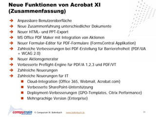 Neue Funktionen von Acrobat XI
(Zusammenfassung)
   Anpassbare Benutzeroberfläche
   Neue Zusammenführung unterschiedlicher Dokumente
   Neuer HTML- und PPT-Export
   MS Office PDF Maker mit Integration von Aktionen
   Neuer Formular-Editor für PDF-Formulare (FormsCentral Applikation)
   Zahlreiche Verbesserungen bei PDF-Erstellung für Barrierefreiheit (PDF/UA
    + WCAG 2.0)
   Neuer Aktionsgenerator
   Verbesserte Preflight-Engine für PDF/A 1,2,3 und PDF/VT
   Zahlreiche Neuerungen
   Zahlreiche Neuerungen für IT
       Cloud-Integration (Office 365, Webmail, Acrobat.com)
       Verbesserte SharePoint-Unterstützung
       Deployment-Verbesserungen (GPO-Templates, Citrix Performance)
       Mehrsprachige Version (Enterprise)


             © Computrain M. Bollenbach   www.bollenbach.de                19
 