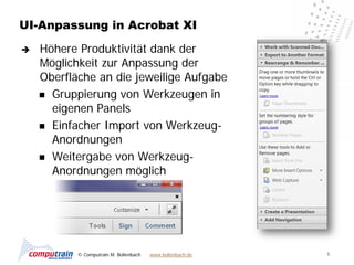 UI-Anpassung in Acrobat XI

   Höhere Produktivität dank der
    Möglichkeit zur Anpassung der
    Oberfläche an die jeweilige Aufgabe
     Gruppierung von Werkzeugen in
      eigenen Panels
     Einfacher Import von Werkzeug-
      Anordnungen
     Weitergabe von Werkzeug-
      Anordnungen möglich




           © Computrain M. Bollenbach   www.bollenbach.de   6
 