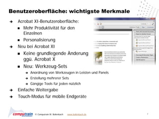 Benutzeroberfläche: wichtigste Merkmale
   Acrobat XI-Benutzeroberfläche:
     Mehr Produktivität für den
       Einzelnen
     Personalisierung

   Neu bei Acrobat XI
       Keine grundlegende Änderung
        ggü. Acrobat X
       Neu: Werkzeug-Sets
           Anordnung von Werkzeugen in Leisten und Panels
           Erstellung mehrerer Sets
           Gängige Tools für jeden nützlich
   Einfache Weitergabe
   Touch-Modus für mobile Endgeräte


              © Computrain M. Bollenbach   www.bollenbach.de   7
 