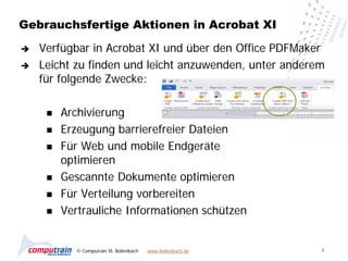 Gebrauchsfertige Aktionen in Acrobat XI

   Verfügbar in Acrobat XI und über den Office PDFMaker
   Leicht zu finden und leicht anzuwenden, unter anderem
    für folgende Zwecke:

        Archivierung
        Erzeugung barrierefreier Dateien
        Für Web und mobile Endgeräte
         optimieren
        Gescannte Dokumente optimieren
        Für Verteilung vorbereiten
        Vertrauliche Informationen schützen


           © Computrain M. Bollenbach   www.bollenbach.de   8
 