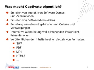 Was macht Captivate eigentlich?
 Erstellen von interaktiven Software-Demos
  und -Simulationen
 Erstellen von Software-Lern-Videos
 Erstellung von eLearning-Inhalten mit Quizzes und
  Verzweigungen
 Interaktive Aufbereitung von bestehenden PowerPoint-
  Präsentationen
 Veröffentlichen der Inhalte in einer Vielzahl von Formaten:
     SWF
     PDF
     MP4
     HTML5
     …

           © Computrain M. Bollenbach   www.bollenbach.de       3
 