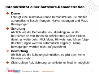 Interaktivität einer Software-Demonstration
 Demo
  Erzeugt eine selbstablaufende Demonstration. Beinhaltet
  automatische Beschriftungen, Hervorhebungen und Maus-
  Bewegungen
 Schulung
  Ähnlich wie die Demonstration, allerdings muss der
  Betrachter an von Ihnen zu definierende Stellen klicken,
  damit es weitergeht. Klickfelder, Hinweis- und Misserfolgs-
  Beschriftungen werden automatisch angelegt. Maus-
  Bewegungen werden nicht aufgezeichnet
 Bewertung
  Ähnlich wie die Schulungssimulation, es gibt aber keine
  Hinweise mehr
 Gleichzeitige Aufzeichnung verschiedener Modi ist möglich!

           © Computrain M. Bollenbach   www.bollenbach.de       5
 