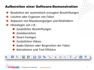 Aufbereiten einer Software-Demonstration
   Bearbeiten der automatisch erzeugten Beschriftungen
   Löschen oder Ergänzen von Folien
   Anpassen von Mausbewegungen und Klickfeldern
   Hinzufügen von z.B.:
      Zusätzlicher Beschriftungen
      Zoombereichen
      Smart-Formgen
      Zusätzlichen Videos
      Audio-Dateien oder Besprechen der Folien
      Animationen und Text-Effekten




           © Computrain M. Bollenbach   www.bollenbach.de   7
 
