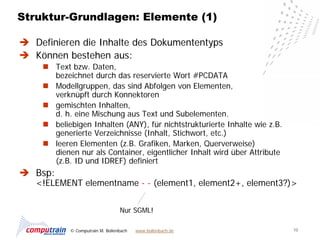 Struktur-Grundlagen: Elemente (1)

 Definieren die Inhalte des Dokumententyps
 Können bestehen aus:
     Text bzw. Daten,
      bezeichnet durch das reservierte Wort #PCDATA
     Modellgruppen, das sind Abfolgen von Elementen,
      verknüpft durch Konnektoren
     gemischten Inhalten,
      d. h. eine Mischung aus Text und Subelementen.
     beliebigen Inhalten (ANY), für nichtstrukturierte Inhalte wie z.B.
      generierte Verzeichnisse (Inhalt, Stichwort, etc.)
     leeren Elementen (z.B. Grafiken, Marken, Querverweise)
      dienen nur als Container, eigentlicher Inhalt wird über Attribute
      (z.B. ID und IDREF) definiert
 Bsp:
   <!ELEMENT elementname - - (element1, element2+, element3?)>


                                 Nur SGML!

           © Computrain M. Bollenbach   www.bollenbach.de                  10
 