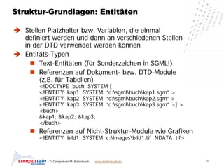 Struktur-Grundlagen: Entitäten

 Stellen Platzhalter bzw. Variablen, die einmal
  definiert werden und dann an verschiedenen Stellen
  in der DTD verwendet werden können
 Entitäts-Typen
     Text-Entitäten (für Sonderzeichen in SGML!)
     Referenzen auf Dokument- bzw. DTD-Module
       (z.B. für Tabellen)
       <!DOCTYPE buch SYSTEM [
       <!ENTITY kap1 SYSTEM “c:sgmlbuchkap1.sgm” >
       <!ENTITY kap2 SYSTEM “c:sgmlbuchkap2.sgm” >
       <!ENTITY kap3 SYSTEM “c:sgmlbuchkap3.sgm” >] >
       <buch>
       &kap1; &kap2; &kap3;
       </buch>
      Referenzen auf Nicht-Struktur-Module wie Grafiken
       <!ENTITY bild1 SYSTEM c:imagesbild1.tif NDATA tif>



           © Computrain M. Bollenbach   www.bollenbach.de     16
 