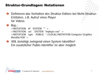 Struktur-Grundlagen: Notationen

 Definieren das Verhalten des Struktur-Editors bei Nicht-Struktur-
  Entitäten, z.B. Aufruf eines Player
  für Videos
 Bsp.:
   <!NOTATION tif SYSTEM "" >
   <!NOTATION avi SYSTEM "mplayer.exe" >
   <!NOTATION cgm PUBLIC "-//LOCAL//NOTATION Computer Graphics
   Metafile//EN" >
 XML benötigt zwingend einen System-Identifier!
  Ein zusätzlicher Public-Identifier ist aber möglich




           © Computrain M. Bollenbach   www.bollenbach.de     17
 