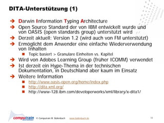 DITA-Unterstützung (1)

 Darwin Information Typing Architecture
 Open Source Standard der von IBM entwickelt wurde und
  von OASIS (open standards group) unterstützt wird
 Derzeit aktuell: Version 1.2 (wird auch von FM unterstützt)
 Ermöglicht dem Anwender eine einfache Wiederverwendung
  von Inhalten
      Topic basiert > Granulare Einheiten vs. Kapitel
 Wird von Adobes Learning Group (früher ICOMM) verwendet
 Ist derzeit ein Hype-Thema in der technischen
  Dokumentation, in Deutschland aber kaum im Einsatz
 Weitere Information
      http://www.oasis-open.org/home/index.php
      http://dita.xml.org/
      http://www-128.ibm.com/developerworks/xml/library/x-dita1/




            © Computrain M. Bollenbach   www.bollenbach.de          18
 