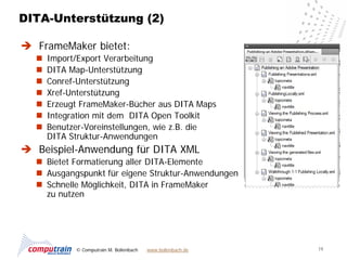 DITA-Unterstützung (2)

 FrameMaker bietet:
     Import/Export Verarbeitung
     DITA Map-Unterstützung
     Conref-Unterstützung
     Xref-Unterstützung
     Erzeugt FrameMaker-Bücher aus DITA Maps
     Integration mit dem DITA Open Toolkit
     Benutzer-Voreinstellungen, wie z.B. die
      DITA Struktur-Anwendungen
 Beispiel-Anwendung für DITA XML
   Bietet Formatierung aller DITA-Elemente
   Ausgangspunkt für eigene Struktur-Anwendungen
   Schnelle Möglichkeit, DITA in FrameMaker
    zu nutzen




            © Computrain M. Bollenbach   www.bollenbach.de   19
 
