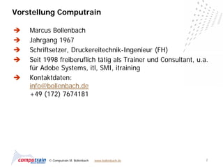 Vorstellung Computrain

   Marcus Bollenbach
   Jahrgang 1967
   Schriftsetzer, Druckereitechnik-Ingenieur (FH)
   Seit 1998 freiberuflich tätig als Trainer und Consultant, u.a.
    für Adobe Systems, itl, SMI, itraining
   Kontaktdaten:
    info@bollenbach.de
    +49 (172) 7674181




          © Computrain M. Bollenbach   www.bollenbach.de         2
 