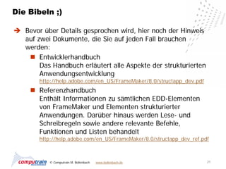Die Bibeln ;)

 Bevor über Details gesprochen wird, hier noch der Hinweis
  auf zwei Dokumente, die Sie auf jeden Fall brauchen
  werden:
    Entwicklerhandbuch
       Das Handbuch erläutert alle Aspekte der strukturierten
       Anwendungsentwicklung
        http://help.adobe.com/en_US/FrameMaker/8.0/structapp_dev.pdf
      Referenzhandbuch
       Enthält Informationen zu sämtlichen EDD-Elementen
       von FrameMaker und Elementen strukturierter
       Anwendungen. Darüber hinaus werden Lese- und
       Schreibregeln sowie andere relevante Befehle,
       Funktionen und Listen behandelt
        http://help.adobe.com/en_US/FrameMaker/8.0/structapp_dev_ref.pdf



           © Computrain M. Bollenbach   www.bollenbach.de              21
 