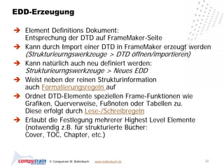 EDD-Erzeugung

 Element Definitions Dokument:
  Entsprechung der DTD auf FrameMaker-Seite
 Kann durch Import einer DTD in FrameMaker erzeugt werden
   (Strukturieurngswerkzeuge > DTD öffnen/importieren)
 Kann natürlich auch neu definiert werden:
   Strukturieurngswerkzeuge > Neues EDD
 Weist neben der reinen Strukturinformation
  auch Formatierungsregeln auf
 Ordnet DTD-Elemente speziellen Frame-Funktionen wie
  Grafiken, Querverweise, Fußnoten oder Tabellen zu.
  Diese erfolgt durch Lese-/Schreibregeln
 Erlaubt die Festlegung mehrerer Highest Level Elemente
  (notwendig z.B. für strukturierte Bücher:
  Cover, TOC, Chapter, etc.)


           © Computrain M. Bollenbach   www.bollenbach.de   22
 