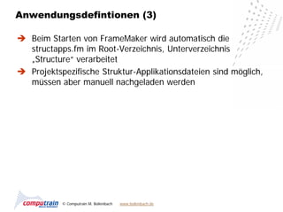 Anwendungsdefintionen (3)

 Beim Starten von FrameMaker wird automatisch die
  structapps.fm im Root-Verzeichnis, Unterverzeichnis
  „Structure“ verarbeitet
 Projektspezifische Struktur-Applikationsdateien sind möglich,
  müssen aber manuell nachgeladen werden




           © Computrain M. Bollenbach   www.bollenbach.de
 