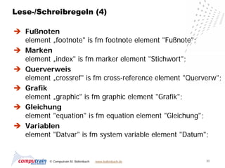 Lese-/Schreibregeln (4)

 Fußnoten
  element „footnote" is fm footnote element "Fußnote";
 Marken
  element „index" is fm marker element "Stichwort";
 Querverweis
  element „crossref" is fm cross-reference element "Querverw";
 Grafik
  element „graphic" is fm graphic element "Grafik";
 Gleichung
  element "equation" is fm equation element "Gleichung";
 Variablen
  element "Datvar" is fm system variable element "Datum";


          © Computrain M. Bollenbach   www.bollenbach.de   30
 