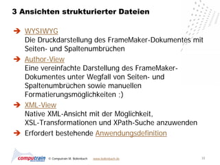 3 Ansichten strukturierter Dateien

 WYSIWYG
  Die Druckdarstellung des FrameMaker-Dokumentes mit
  Seiten- und Spaltenumbrüchen
 Author-View
  Eine vereinfachte Darstellung des FrameMaker-
  Dokumentes unter Wegfall von Seiten- und
  Spaltenumbrüchen sowie manuellen
  Formatierungsmöglichkeiten ;)
 XML-View
  Native XML-Ansicht mit der Möglichkeit,
  XSL-Transformationen und XPath-Suche anzuwenden
 Erfordert bestehende Anwendungsdefinition


         © Computrain M. Bollenbach   www.bollenbach.de   33
 