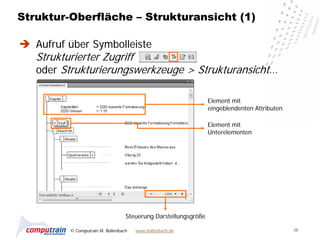 Struktur-Oberfläche – Strukturansicht (1)

 Aufruf über Symbolleiste
   Strukturierter Zugriff
   oder Strukturierungswerkzeuge > Strukturansicht…

                                                                 Element mit
                                                                 eingeblendenten Attributen

                                                                 Element mit
                                                                 Unterelementen




                                   Steuerung Darstellungsgröße

          © Computrain M. Bollenbach   www.bollenbach.de                                      38
 