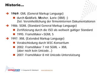 Historie…

 1969: GML (General Markup Language)
    durch Goldfarb, Mosher, Lorie (IBM) ;)
      Ziel: Vereinheitlichung der firmeninternen Dokumentationen
 1986: SGML (Standard General Markup Language)
    Zertifizierung durch die ISO als weltweit gültiger Standard
    1995: FrameMaker+SGML 5
 1997: XML (Extended Markup Language)
    Verabschiedung durch W3C-Konsortium
    2002: FrameMaker 7 mit SGML + XML
      (aber noch kein Unicode…)
    2007: FrameMaker 8 mit Unicode-Unterstützung



           © Computrain M. Bollenbach   www.bollenbach.de
 