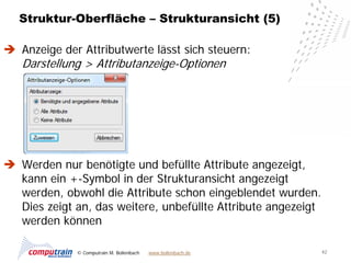 Struktur-Oberfläche – Strukturansicht (5)

 Anzeige der Attributwerte lässt sich steuern:
   Darstellung > Attributanzeige-Optionen




 Werden nur benötigte und befüllte Attribute angezeigt,
  kann ein +-Symbol in der Strukturansicht angezeigt
  werden, obwohl die Attribute schon eingeblendet wurden.
  Dies zeigt an, das weitere, unbefüllte Attribute angezeigt
  werden können

             © Computrain M. Bollenbach   www.bollenbach.de    42
 