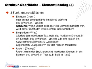 Struktur-Oberfläche – Elementkatalog (4)

 3 Funktionsschaltflächen
     Einfügen (Insert)
      Fügt an der Einfügemarke ein leeres Element
      des gewählten Typs ein
      Achtung: Wenn vorher Text oder ein Element markiert war,
      wird dieser durch das leere Element überschrieben!
     Eingliedern (Wrap)
      Gliedert den markierten Text oder das markierte Element in
      ein Element des gewählten Typs ein, z.B. um Text in ein
      Auszeichnungselement zu „verpacken“
      Gegenbefehl „Ausgliedern“ auf der rechten Maustaste
     Ändern (Change)
      Ändert ein in der Strukturansicht markiertes Element in ein
      Element des gewählten Typs (z.B. Bold in Italic)



          © Computrain M. Bollenbach   www.bollenbach.de        46
 