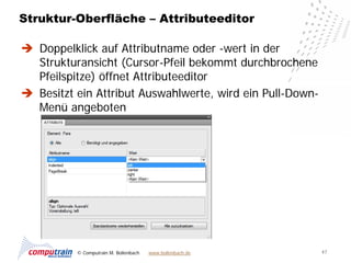 Struktur-Oberfläche – Attributeeditor

 Doppelklick auf Attributname oder -wert in der
  Strukturansicht (Cursor-Pfeil bekommt durchbrochene
  Pfeilspitze) öffnet Attributeeditor
 Besitzt ein Attribut Auswahlwerte, wird ein Pull-Down-
  Menü angeboten




          © Computrain M. Bollenbach   www.bollenbach.de   47
 