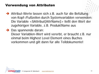 Verwendung von Attributen

 Attribut-Werte lassen sich z.B. auch für die Befüllung
  von Kopf-/Fußzeilen durch Systemvariablen verwenden:
  Die Variable <$Attribut[AttrName]> ließt den Wert der
  zugehörigen Variable, z.B. ProduktName aus
 Das spannende daran:
  Dieser Variablen-Wert wird vererbt, er braucht z.B. nur
  einmal beim Highest Level Element eines Buches
  vorkommen und gilt dann für alle Teildokumente!




          © Computrain M. Bollenbach   www.bollenbach.de   48
 