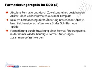 Formatierungsregeln im EDD (2)

 Absolute Formatierung durch Zuweisung eines bestehenden
  Absatz- oder Zeichenformates aus dem Template
 Relative Formatierung durch Änderung bestehender Absatz-
  bzw. Zeicheneigenschaften wie z.B. der Schriftart oder
  -größe
 Formatierung durch Zuweisung einer Format-Änderungsliste,
  in der immer wieder benötigte Format-Änderungen
  zusammen gefasst werden




          © Computrain M. Bollenbach   www.bollenbach.de   50
 