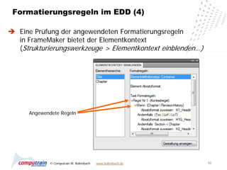 Formatierungsregeln im EDD (4)

 Eine Prüfung der angewendeten Formatierungsregeln
  in FrameMaker bietet der Elementkontext
  (Strukturierungswerkzeuge > Elementkontext einblenden…)




      Angewendete Regeln




             © Computrain M. Bollenbach   www.bollenbach.de   52
 