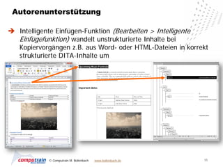 Autorenunterstützung

 Intelligente Einfügen-Funktion (Bearbeiten > Intelligente
  Einfügefunktion) wandelt unstrukturierte Inhalte bei
  Kopiervorgängen z.B. aus Word- oder HTML-Dateien in korrekt
  strukturierte DITA-Inhalte um




            © Computrain M. Bollenbach   www.bollenbach.de   55
 