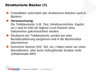 Strukturierte Bücher (1)

 FrameMaker unterstützt das strukturierte Arbeiten auch in
  Büchern
 Voraussetzung:
  Die Teildokumente (z.B. Titel, Inhaltsverzeichnis, Kapitel,
  etc.) sind im EDD als Highest Level Element eines
  Dokumentes gekennzeichnet worden
 Strukturen der Teildokumente werden bei einer
  Buchaktualisierung ausgelesen und in die Buchstruktur
  übernommen
 Generierte Dateien (IVZ, SIX, etc.) haben meist nur einen
  Wurzelknoten, aber keine tiefergehende Struktur mehr
  (Inhaltsmodel ANY)




           © Computrain M. Bollenbach   www.bollenbach.de
 