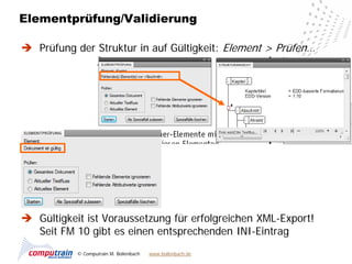 Elementprüfung/Validierung

 Prüfung der Struktur in auf Gültigkeit: Element > Prüfen…




 Gültigkeit ist Voraussetzung für erfolgreichen XML-Export!
  Seit FM 10 gibt es einen entsprechenden INI-Eintrag
           © Computrain M. Bollenbach   www.bollenbach.de
 