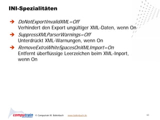 INI-Spezialitäten

 DoNotExportInvalidXML=Off
  Verhindert den Export ungültiger XML-Daten, wenn On
 SuppressXMLParserWarnings=Off
  Unterdrückt XML-Warnungen, wenn On
 RemoveExtraWhiteSpacesOnXMLImport=On
  Entfernt überflüssige Leerzeichen beim XML-Inport,
  wenn On




          © Computrain M. Bollenbach   www.bollenbach.de   60
 