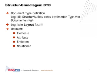 Struktur-Grundlagen: DTD

 Document Type Definition
  Legt die Struktur/Aufbau eines bestimmten Typs von
  Dokumenten fest
 Legt kein Layout fest!!!
 Definiert:
    Elemente
    Attribute
    Entitäten
    Notationen




          © Computrain M. Bollenbach   www.bollenbach.de   9
 
