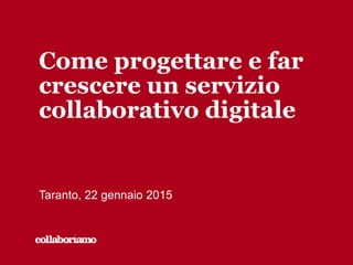 Come progettare e far
crescere un servizio
collaborativo digitale
Taranto, 22 gennaio 2015
 