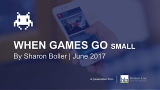 WHEN GAMES GO SMALL
By Sharon Boller | June 2017
A presentation from
 