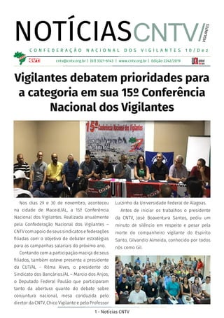 1 - Notícias CNTV
NOTÍCIAS
cntv@cntv.org.br | (61) 3321-6143 | www.cntv.org.br | Edição 2242/2019
C O N F E D E R A Ç Ã O N A C I O N A L D O S V I G I L A N T E S 1 0 / D e z
VIGILANTES
Vigilantes debatem prioridades para
a categoria em sua 15º Conferência
Nacional dos Vigilantes
Nos dias 29 e 30 de novembro, aconteceu
na cidade de Maceió/AL, a 15º Conferência
Nacional dos Vigilantes. Realizada anualmente
pela Confederação Nacional dos Vigilantes –
CNTV com apoio de seus sindicatos e federações
filiadas com o objetivo de debater estratégias
para as campanhas salariais do próximo ano.
Contando com a participação maciça de seus
filiados, também esteve presente a presidente
da CUT/AL - Rilma Alves, o presidente do
Sindicato dos Bancários/AL – Marcio dos Anjos,
o Deputado Federal Paulão que participaram
tanto da abertura quanto do debate sobre
conjuntura nacional, mesa conduzida pelo
diretor da CNTV, Chico Vigilante e pelo Professor
CNTV/
Luizinho da Universidade Federal de Alagoas.
Antes de iniciar os trabalhos o presidente
da CNTV, José Boaventura Santos, pediu um
minuto de silêncio em respeito e pesar pela
morte do companheiro vigilante do Espirito
Santo, Gilvandio Almeida, conhecido por todos
nós como Gil.
 